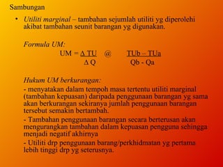 Sambungan Utiliti marginal  – tambahan sejumlah utiliti yg diperolehi akibat tambahan seunit barangan yg digunakan.  Formula UM: UM  =  ∆  TU @ TUb – TUa  ∆  Q   Qb - Qa Hukum UM berkurangan: - menyatakan dalam tempoh masa tertentu utiliti marginal (tambahan kepuasan) daripada penggunaan barangan yg sama akan berkurangan sekiranya jumlah penggunaan barangan tersebut semakin bertambah. - Tambahan penggunaan barangan secara berterusan akan mengurangkan tambahan dalam kepuasan pengguna sehingga menjadi negatif akhirnya - Utiliti drp penggunaan barang/perkhidmatan yg pertama lebih tinggi drp yg seterusnya. 