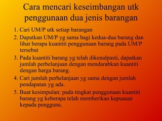 Cara mencari keseimbangan utk penggunaan dua jenis barangan 1. Cari UM/P utk setiap barangan 2. Dapatkan UM/P yg sama bagi kedua-dua barang dan lihat berapa kuantiti penggunaan barang pada UM/P tersebut 3. Pada kuantiti barang yg telah dikenalpasti, dapatkan jumlah perbelanjaan dengan mendarabkan kuantiti dengan harga barang. 4. Cari jumlah perbelanjaan yg sama dengan jumlah pendapatan yg ada.  5. Buat kesimpulan: pada tingkat penggunaan kuantiti barang yg keberapa telah memberikan kepuasan kepada pengguna. 