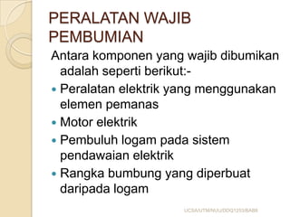 PERALATAN WAJIB
PEMBUMIAN
Antara komponen yang wajib dibumikan
adalah seperti berikut:-
 Peralatan elektrik yang menggunakan
elemen pemanas
 Motor elektrik
 Pembuluh logam pada sistem
pendawaian elektrik
 Rangka bumbung yang diperbuat
daripada logam
UCSA/UTM/NUU/DDQ1253/BAB8
 