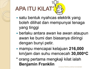 APA ITU KILAT?
 satu bentuk nyahcas elektrik yang
boleh dilihat dan mempunyai tenaga
yang tinggi
 berlaku antara awan ke awan ataupun
awan ke bumi dan biasanya diiringi
dengan bunyi petir.
 mampu mencapai kelajuan 216,000
km/jam dan suhu mencecah 30,000oC
* orang pertama mengkaji kilat ialah
Benjamin Franklin UCSA/UTM/NUU/DDQ1253/BAB8
 