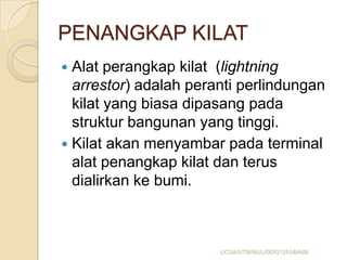 PENANGKAP KILAT
 Alat perangkap kilat (lightning
arrestor) adalah peranti perlindungan
kilat yang biasa dipasang pada
struktur bangunan yang tinggi.
 Kilat akan menyambar pada terminal
alat penangkap kilat dan terus
dialirkan ke bumi.
UCSA/UTM/NUU/DDQ1253/BAB8
 
