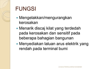 FUNGSI
 Mengelakkan/mengurangkan
kerosakan
 Menarik discaj kilat yang terdedah
pada kerosakan dan sensitif pada
beberapa bahagian bangunan
 Menyediakan laluan arus elektrik yang
rendah pada terminal bumi
UCSA/UTM/NUU/DDQ1253/BAB8
 