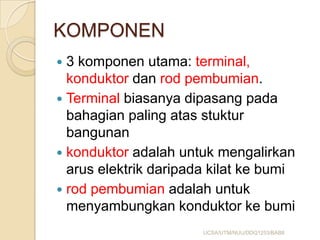 KOMPONEN
UCSA/UTM/NUU/DDQ1253/BAB8
 3 komponen utama: terminal,
konduktor dan rod pembumian.
 Terminal biasanya dipasang pada
bahagian paling atas stuktur
bangunan
 konduktor adalah untuk mengalirkan
arus elektrik daripada kilat ke bumi
 rod pembumian adalah untuk
menyambungkan konduktor ke bumi
 