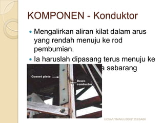 KOMPONEN - Konduktor
 Mengalirkan aliran kilat dalam arus
yang rendah menuju ke rod
pembumian.
 Ia haruslah dipasang terus menuju ke
rod pembumian tanpa sebarang
halangan.
UCSA/UTM/NUU/DDQ1253/BAB8
 