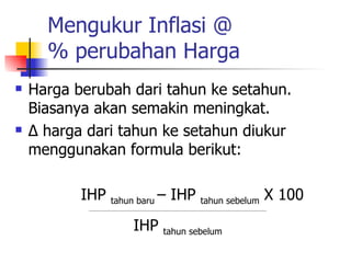 Mengukur Inflasi @ % perubahan Harga Harga berubah dari tahun ke setahun. Biasanya akan semakin meningkat. ∆  harga dari tahun ke setahun diukur menggunakan formula berikut: IHP  tahun baru  – IHP  tahun sebelum  X 100 __________________________________________________________________________________ IHP  tahun sebelum 