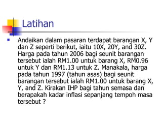 Latihan Andaikan dalam pasaran terdapat barangan X, Y dan Z seperti berikut, iaitu 10X, 20Y, and 30Z. Harga pada tahun 2006 bagi seunit barangan tersebut ialah RM1.00 untuk barang X, RM0.96 untuk Y dan RM1.13 untuk Z. Manakala, harga pada tahun 1997 (tahun asas) bagi seunit barangan tersebut ialah RM1.00 untuk barang X, Y, and Z. Kirakan IHP bagi tahun semasa dan berapakah kadar inflasi sepanjang tempoh masa tersebut ? 