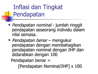 Inflasi dan Tingkat Pendapatan Pendapatan nominal  - jumlah ringgit pendapatan seseorang individu dalam nilai semasa. Pendapatan benar  – mengukur pendapatan dengan membahagikan pendapatan nominal dengan IHP dan didarabkan dengan 100 Pendapatan benar =  [Pendapatan Nominal/IHP] x 100 