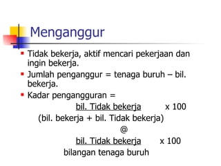 Menganggur Tidak bekerja, aktif mencari pekerjaan dan ingin bekerja. Jumlah penganggur = tenaga buruh – bil. bekerja. Kadar pengangguran =  bil. Tidak bekerja   x 100   (bil. bekerja + bil. Tidak bekerja) @ bil. Tidak bekerja   x 100 bilangan tenaga buruh  