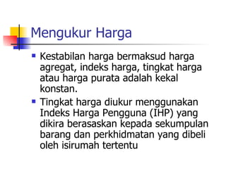Mengukur Harga Kestabilan harga bermaksud harga agregat, indeks harga, tingkat harga atau harga purata adalah kekal konstan. Tingkat harga diukur menggunakan Indeks Harga Pengguna (IHP) yang dikira berasaskan kepada sekumpulan barang dan perkhidmatan yang dibeli oleh isirumah tertentu  