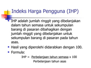 Indeks Harga Pengguna (IHP) IHP adalah jumlah ringgit yang dibelanjakan dalam tahun semasa untuk sekumpulan barang di pasaran dibahagikan dengan jumlah ringgit yang dibelanjakan untuk sekumpulan barang di pasaran pada tahun asas. Hasil yang diperolehi didarabkan dengan 100. Formula: IHP =  Perbelanjaan tahun semasa  x 100 Perbelanjaan tahun asas 