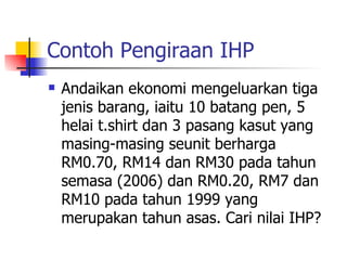 Contoh Pengiraan IHP Andaikan ekonomi mengeluarkan tiga jenis barang, iaitu 10 batang pen, 5 helai t.shirt dan 3 pasang kasut yang masing-masing seunit berharga RM0.70, RM14 dan RM30 pada tahun semasa (2006) dan RM0.20, RM7 dan RM10 pada tahun 1999 yang merupakan tahun asas. Cari nilai IHP?  
