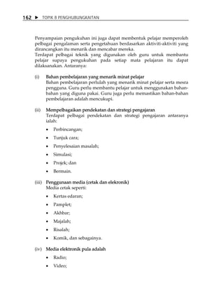 162          TOPIK 8 PENGHUBUNGKAITAN



      Penyampaian pengukuhan ini juga dapat membentuk pelajar memperoleh
      pelbagai pengalaman serta pengetahuan berdasarkan aktiviti-aktiviti yang
      dirancangkan itu menarik dan mencabar mereka.
      Terdapat pelbagai teknik yang digunakan oleh guru untuk membantu
      pelajar supaya pengukuhan pada setiap mata pelajaran itu dapat
      dilaksanakan. Antaranya:

      (i)     Bahan pembelajaran yang menarik minat pelajar
              Bahan pembelajaran perlulah yang menarik minat pelajar serta mesra
              pengguna. Guru perlu membantu pelajar untuk menggunakan bahan-
              bahan yang diguna pakai. Guru juga perlu memastikan bahan-bahan
              pembelajaran adalah mencukupi.

      (ii)    Mempelbagaikan pendekatan dan strategi pengajaran
              Terdapat pelbagai pendekatan dan strategi pengajaran antaranya
              ialah:
              •   Perbincangan;
              •   Tunjuk cara;
              •   Penyelesaian masalah;
              •   Simulasi;
              •   Projek; dan
              •   Bermain.

      (iii) Penggunaan media (cetak dan elekronik)
            Media cetak seperti:
              •   Kertas edaran;
              •   Pamplet;
              •   Akhbar;
              •   Majalah;
              •   Risalah;
              •   Komik, dan sebagainya.

      (iv) Media elektronik pula adalah
              •   Radio;
              •   Video;
 