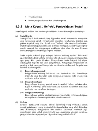 TOPIK 8 PENGHUBUNGKAITAN       163



             •   Televisyen; dan
             •   Bahan pelajaran dihasilkan oleh komputer.


8.3.2        Meta Kognisi, Refleksi, Pembelajaran Bestari
Meta kognisi, refleksi dan pembelajaran bestari akan dibincangkan seterusnya.

(a)   Meta Kognisi
      Merupakan aktiviti mental yang digunakan untuk memantau, mengawal
      dan merancang untuk penyelesaian masalah, kefahaman, ingatan dan
      proses kognitif yang lain. Borich dan Tombari pula menyatakan bahawa
      meta kognisi merupakan satu cara individu menggunakan strategi kognitif
      untuk mencari dan mengumpul maklumat dan tahu bila dan di mana
      untuk menggunakan strategi kognitif tersebut.

      Meta kognisi dikenali juga sebagai „berfikir tentang berfikir‰ bila mana
      apabila kita berfikir tentang berfikir, kita sebenarnya sedang menguruskan
      apa yang kita perlu fikirkan. Pengetahuan meta kognisi ini dapat
      dibahagikan kepada tiga jenis pengetahuan. Ketiga-tiga pengetahuan ini
      penting untuk menggalakkan pelajar membuat meta kognisi. Pengetahuan
      tersebut adalah seperti:
      (i)    Pengetahuan personal
             Pengetahuan tentang kekuatan dan kelemahan diri. Contohnya,
             individu tahu dia lebih suka membaca pelajaran pada waktu pagi
             daripada waktu malam.
      (ii)   Pengetahuan tugas
             Pengetahuan tentang variasi cara tersendiri dalam melaksanakan
             tugas. Contohnya cara menyelesaikan masalah matematik berlainan
             daripada cara membuat karangan.
      (iii) Pengetahuan strategi
            Pengetahuan tentang strategi tertentu yang lebih berkesan daripada
            strategi lain dalam menyelesaikan sesuatu masalah.

(b)   Refleksi
      Refleksi bermaksud sesuatu proses seseorang yang berusaha untuk
      mengingat dan merenung kembali aktiviti pendidikan yang telah difikirkan
      atau dialaminya, menganalisis dan menilai kesannya, termasuk juga
      memikirkan cara untuk memperbaiki dan merancang dengan membuat
      pengubahsuaian supaya dapat digunakan dengan lebih efektif.
 