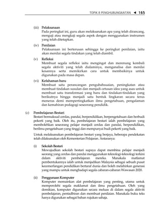 TOPIK 8 PENGHUBUNGKAITAN         165



      (iii) Pelaksanaan
            Pada peringkat ini, guru akan melaksanakan apa yang telah dirancang,
            menguji atau mengkaji segala aspek dengan menggunakan instrumen
            yang telah ditetapkan.
      (iv) Penilaian
           Pelaksanaan ini berterusan sehingga ke peringkat penilaian, iaitu
           akan menilai segala tindakan yang telah diambil.
      (v)    Refleksi
             Membuat segala refleksi iaitu mengingat dan merenung kembali
             segala aktiviti yang telah dialaminya, menganalisa dan menilai
             kesannya serta memikirkan cara untuk membaikinya untuk
             digunakan pada masa depan.
      (vi) Kefahaman baru
           Membuat satu perancangan pengubahsuaian, peningkatan atau
           membuat tindakan susulan dan menjadi cetusan idea yang asas untuk
           membuat satu transformasi yang baru dan tindakan-tindakan yang
           berikutnya hingga menjadi satu bentuk lingkaran secara terus
           menerus demi mempertingkatkan ilmu pengetahuan, pengalaman
           dan kemahiran pedagogi seseorang pendidik.

(c)   Pembelajaran Bestari
      Bestari bermaksud cerdas, pandai, berpendidikan, berpengetahuan dan berbudi
      pekerti yang baik. Oleh itu, pembelajaran bestari ialah pembelajaran yang
      membolehkan seseorang pelajar menjadi cerdas dan pandai, berpendidikan,
      berilmu pengetahuan yang tinggi dan mempunyai budi pekerti yang baik.
      Untuk melaksanakan pembelajaran bestari yang berjaya, beberapa pendekatan
      telah dilaksanakan oleh Kementerian Pelajaran. Antaranya:

      (i)    Sekolah Bestari
             Mewujudkan sekolah bestari supaya dapat membina pelajar menjadi
             seorang yang cerdas dan pandai menggunakan teknologi-teknologi terkini
             dalam     aktiviti  pembelajaran    mereka.    Manakala     matlamat
             pembentukannya ialah untuk menjadikan Malaysia sebagai sebuah pusat
             kecemerlangan pendidikan bertaraf dunia dan boleh melahirkan generasi
             yang mampu untuk menghadapi segala cabaran-cabaran Wawasan 2020.

      (ii)   Penggunaan Komputer
             Komputer memainkan alat pembelajaran yang penting, utama untuk
             memperolehi segala maklumat dan ilmu pengetahuan. Oleh yang
             demikian, komputer digunakan secara meluas di dalam segala aktiviti
             pembelajaran, pentadbiran dan membuat penilaian. Manakala buku teks
             hanya digunakan sebagai bahan rujukan sahaja.
 