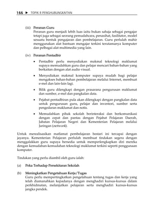 166      TOPIK 8 PENGHUBUNGKAITAN



      (iii) Peranan Guru
            Peranan guru menjadi lebih luas iaitu bukan sahaja sebagai pengajar
            tetapi juga sebagai seorang pemudahcara, penasihat, fasilitator, model
            sesuatu bentuk pengajaran dan pembelajaran. Guru perlulah mahir
            menggunakan alat bantuan mengajar terkini terutamanya komputer
            dan pelbagai alat multimedia yang lain.

      (iv) Peranan Pentadbir
           •   Pentadbir perlu menyediakan makmal teknologi maklumat
               supaya memudahkan guru dan pelajar mencari bahan-bahan yang
               berkaitan dengan alat audio visual.
           •   Menyediakan makmal komputer supaya mudah bagi pelajar
               mengakses bahan-bahan pembelajaran melalui Internet, membuat
               e-mel dan lain-lain lagi.
           •   Bilik guru dilengkapi dengan prasarana pengurusan maklumat
               dan sumber, e-mel dan pangkalan data.
           •   Pejabat pentadbiran pula akan dilengkapi dengan pangkalan data
               untuk pengurusan guru, pelajar dan inventori, sumber serta
               pengedaran maklumat dan notis.
           •   Memudahkan pihak sekolah berinteraksi dan berkomunikasi
               dengan cepat dan pantas dengan Pejabat Pelajaran Daerah,
               Jabatan Pelajaran Negeri dan Kementerian Pelajaran melalui
               Jaringan (network).

Untuk merealisasikan matlamat pembelajaran bestari ini tercapai dengan
jayanya. Kementerian Pelajaran perlulah membuat tindakan segera dengan
menggalakkan guru supaya bersedia untuk memperlengkapkan diri mereka
dengan kemudahan-kemudahan teknologi maklumat terkini seperti penggunaan
komputer.

Tindakan yang perlu diambil oleh guru ialah:

(a)   Peka Terhadap Persekitaran Sekolah

(b)   Meningkatkan Pengetahuan Kerja/Tugas
      Guru perlu mempertingkatkan pengetahuan tentang tugas dan kerja yang
      telah diamanahkan kepadanya dengan menghadiri kursus-kursus dalam
      perkhidmatan, melanjutkan pelajaran serta menghadiri kursus-kursus
      jangka pendek.
 