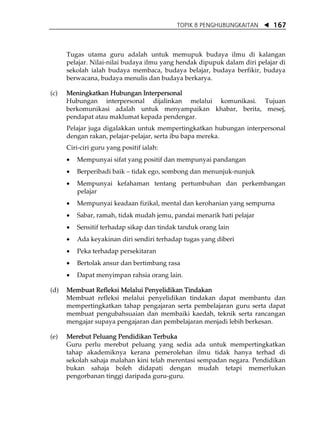 TOPIK 8 PENGHUBUNGKAITAN       167



      Tugas utama guru adalah untuk memupuk budaya ilmu di kalangan
      pelajar. Nilai-nilai budaya ilmu yang hendak dipupuk dalam diri pelajar di
      sekolah ialah budaya membaca, budaya belajar, budaya berfikir, budaya
      berwacana, budaya menulis dan budaya berkarya.

(c)   Meningkatkan Hubungan Interpersonal
      Hubungan interpersonal dijalinkan melalui komunikasi. Tujuan
      berkomunikasi adalah untuk menyampaikan khabar, berita, mesej,
      pendapat atau maklumat kepada pendengar.
      Pelajar juga digalakkan untuk mempertingkatkan hubungan interpersonal
      dengan rakan, pelajar-pelajar, serta ibu bapa mereka.
      Ciri-ciri guru yang positif ialah:
      •   Mempunyai sifat yang positif dan mempunyai pandangan
      •   Berperibadi baik    tidak ego, sombong dan menunjuk-nunjuk
      •   Mempunyai kefahaman tentang pertumbuhan dan perkembangan
          pelajar
      •   Mempunyai keadaan fizikal, mental dan kerohanian yang sempurna
      •   Sabar, ramah, tidak mudah jemu, pandai menarik hati pelajar
      •   Sensitif terhadap sikap dan tindak tanduk orang lain
      •   Ada keyakinan diri sendiri terhadap tugas yang diberi
      •   Peka terhadap persekitaran
      •   Bertolak ansur dan bertimbang rasa
      •   Dapat menyimpan rahsia orang lain.

(d)   Membuat Refleksi Melalui Penyelidikan Tindakan
      Membuat refleksi melalui penyelidikan tindakan dapat membantu dan
      mempertingkatkan tahap pengajaran serta pembelajaran guru serta dapat
      membuat pengubahsuaian dan membaiki kaedah, teknik serta rancangan
      mengajar supaya pengajaran dan pembelajaran menjadi lebih berkesan.

(e)   Merebut Peluang Pendidikan Terbuka
      Guru perlu merebut peluang yang sedia ada untuk mempertingkatkan
      tahap akademiknya kerana pemerolehan ilmu tidak hanya terhad di
      sekolah sahaja malahan kini telah merentasi sempadan negara. Pendidikan
      bukan sahaja boleh didapati dengan mudah tetapi memerlukan
      pengorbanan tinggi daripada guru-guru.
 