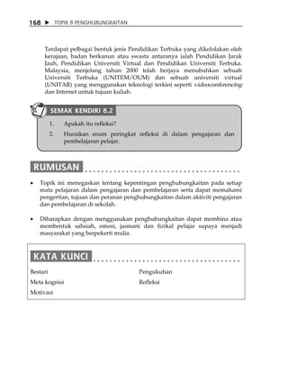 168            TOPIK 8 PENGHUBUNGKAITAN



      Terdapat pelbagai bentuk jenis Pendidikan Terbuka yang dikelolakan oleh
      kerajaan, badan berkanun atau swasta antaranya ialah Pendidikan Jarak
      Jauh, Pendidikan Universiti Virtual dan Pendidikan Universiti Terbuka.
      Malaysia, menjelang tahun 2000 telah berjaya menubuhkan sebuah
      Universiti Terbuka (UNITEM/OUM) dan sebuah universiti virtual
      (UNITAR) yang menggunakan teknologi terkini seperti videoconferencing
      dan Internet untuk tujuan kuliah.


          SEMAK KENDIRI 8.2
          1.      Apakah itu refleksi?
          2.      Huraikan enam peringkat refleksi di dalam pengajaran dan
                  pembelajaran pelajar.




•   Topik ini menegaskan tentang kepentingan penghubungkaitan pada setiap
    mata pelajaran dalam pengajaran dan pembelajaran serta dapat memahami
    pengertian, tujuan dan peranan penghubungkaitan dalam aktiviti pengajaran
    dan pembelajaran di sekolah.

•   Diharapkan dengan menggunakan penghubungkaitan dapat membina atau
    membentuk sahsiah, emosi, jasmani dan fizikal pelajar supaya menjadi
    masyarakat yang berpekerti mulia.




Bestari                                   Pengukuhan
Meta kognisi                              Refleksi
Motivasi
 