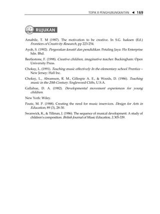 TOPIK 8 PENGHUBUNGKAITAN          169




Amabile, T. M (1987). The motivation to be creative. In S.G. Isaksen (Ed.)
  Frontiers of Creativity Research, pp 223-254.
Ayob, S. (1992). Pergerakan kreatif dan pendidikan. Petaling Jaya: Flo Enterprise
   Sdn. Bhd.
Beetlestone, F. (1998). Creative children, imaginative teacher. Buckingham: Open
   University Press.
Choksy, L. (1991). Teaching music effectively In the elementary school. Prentice
   New Jersey: Hall Inc.
Choksy, L., Abramson, R. M., Gillespie A. E., & Woods, D. (1986). Teaching
   music in the 20th Century. Englewood Cliffs, U.S.A.
Gallahue, D. A. (1982). Developmental movement experiences for young
   children.
New York: Wiley.
Pautz, M. P. (1988). Creating the need for music inservices. Design for Arts in
   Education, 89 (3), 28-30.
Swanwick, K., & Tillman, J. (1986). The sequence of musical development: A study of
   childrenÊs composition. British Journal of Music Education, 3, 305-339.
 