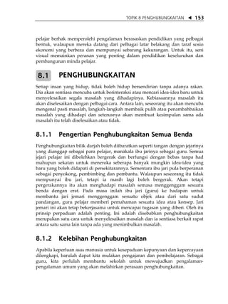 TOPIK 8 PENGHUBUNGKAITAN        153



pelajar berhak memperolehi pengalaman berasaskan pendidikan yang pelbagai
bentuk, walaupun mereka datang dari pelbagai latar belakang dan taraf sosio
ekonomi yang berbeza dan mempunyai sebarang kekurangan. Untuk itu, seni
visual memainkan peranan yang penting dalam pendidikan keseluruhan dan
pembangunan minda pelajar.


8.1       PENGHUBUNGKAITAN
Setiap insan yang hidup, tidak boleh hidup bersendirian tanpa adanya rakan.
Dia akan sentiasa mencuba untuk berinteraksi atau mencari idea-idea baru untuk
menyelesaikan segala masalah yang dihadapinya. Kebiasaannya masalah itu
akan diselesaikan dengan pelbagai cara. Antara lain, seseorang itu akan mencuba
mengenal pasti masalah, langkah-langkah membaik pulih atau penambahbaikan
masalah yang dihadapi dan seterusnya akan membuat kesimpulan sama ada
masalah itu telah diselesaikan atau tidak.


8.1.1     Pengertian Penghubungkaitan Semua Benda
Penghubungkaitan bilik darjah boleh diibaratkan seperti tangan dengan jejarinya
yang dianggap sebagai para pelajar, manakala ibu jarinya sebagai guru. Semua
jejari pelajar ini dibolehkan bergerak dan berfungsi dengan bebas tanpa had
mahupun sekatan untuk meneroka seberapa banyak mungkin idea-idea yang
baru yang boleh didapati di persekitarannya. Sementara ibu jari pula berperanan
sebagai penyokong, pembimbing dan pembantu. Walaupun seseorang itu tidak
mempunyai ibu jari, tetapi ia masih lagi boleh bergerak. Akan tetapi
pergerakannya itu akan menghadapi masalah semasa menggenggam sesuatu
benda dengan erat. Pada masa inilah ibu jari (guru) ke hadapan untuk
membantu jari jemari menggenggam sesuatu objek atau dari satu sudut
pandangan, guru pelajar memberi pemahaman sesuatu idea atau konsep. Jari
jemari ini akan tetap bekerjasama untuk mencapai tugasan yang diberi. Oleh itu
prinsip perpaduan adalah penting. Ini adalah disebabkan penghubungkaitan
merupakan satu cara untuk menyelesaikan masalah dan ia sentiasa berkait rapat
antara satu sama lain tanpa ada yang menimbulkan masalah.


8.1.2     Kelebihan Penghubungkaitan
Apabila keperluan asas manusia untuk kesepaduan kepunyaan dan kepercayaan
dilengkapi, barulah dapat kita mulakan pengajaran dan pembelajaran. Sebagai
guru, kita perlulah membantu sekolah untuk mewujudkan pengalaman-
pengalaman umum yang akan melahirkan perasaan penghubungkaitan.
 