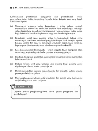 154      TOPIK 8 PENGHUBUNGKAITAN



Keberkesanan      pelaksanaan pengajaran  dan    pembelajaran     secara
penghubungkaitan ialah bergantung kepada tujuh kriteria asas yang boleh
dihuraikan seperti:

(a)   Mempunyai semangat saling bergantung             setiap pelajar perlulah
      mempercayai antara satu sama lain. Mereka perlu mempunyai semangat
      saling bergantung ke arah mencapai prestasi yang cemerlang, bukan sahaja
      bagi diri sendiri malahan bagi semua anggota dalam kumpulannya.

(b)   Kemahiran sosial yang penting untuk berkomunikasi. Pelajar perlu
      mempunyai kemahiran sosialisasi yang baik dengan tidak mengira agama,
      bangsa, jantina dan budaya. Berkongsi kemahiran kepimpinan, membina
      kepercayaan di antara satu sama lain dan menguruskan konflik.

(c)   Kesedaran akauntabiliti individu setiap anggota dalam kumpulan akan
      sedar tanggungjawabnya terhadap prestasi semua anggotanya.

(d)   Penilaian kumpulan dijalankan dari semasa ke semasa untuk memastikan
      kelancaran aktiviti.

(e)   Perkara-perkara kecil yang terpencil dan terasing tetapi penting dapat
      digabungkan dalam proses pembelajaran.

(f)   Dapat mewujudkan suasana yang dinamik dan interaktif dalam sesuatu
      proses pembelajaran pelajar.

(g)   Menyerapkan pengetahuan serta kemahiran dan aktiviti yang tidak dapat
      wujud sebagai satu mata pelajaran.


         AKTIVITI 8.1

      Apakah tujuan penghubungkaitan dalam proses pengajaran dan
      pembelajaran?
 