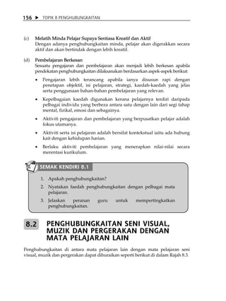 156       TOPIK 8 PENGHUBUNGKAITAN



(c)   Melatih Minda Pelajar Supaya Sentiasa Kreatif dan Aktif
      Dengan adanya penghubungkaitan minda, pelajar akan digerakkan secara
      aktif dan akan bertindak dengan lebih kreatif.

(d)   Pembelajaran Berkesan
      Sesuatu pengajaran dan pembelajaran akan menjadi lebih berkesan apabila
      pendekatan penghubungkaitan dilaksanakan berdasarkan aspek-aspek berikut:
      •   Pengajaran lebih terancang apabila ianya disusun rapi dengan
          penetapan objektif, isi pelajaran, strategi, kaedah-kaedah yang jelas
          serta penggunaan bahan-bahan pembelajaran yang relevan.
      •   Kepelbagaian kaedah digunakan kerana pelajarnya terdiri daripada
          pelbagai individu yang berbeza antara satu dengan lain dari segi tahap
          mental, fizikal, emosi dan sebagainya.
      •   Aktiviti pengajaran dan pembelajaran yang berpusatkan pelajar adalah
          fokus utamanya.
      •   Aktiviti serta isi pelajaran adalah bersifat kontekstual iaitu ada hubung
          kait dengan kehidupan harian.
      •   Berlaku aktiviti pembelajaran yang menerapkan nilai-nilai secara
          merentasi kurikulum.


          SEMAK KENDIRI 8.1

          1. Apakah penghubungkaitan?
          2. Nyatakan faedah penghubungkaitan dengan pelbagai mata
             pelajaran.
          3. Jelaskan peranan        guru     untuk     mempertingkatkan
             penghubungkaitan.



 8.2        PENGHUBUNGKAITAN SENI VISUAL,
            MUZIK DAN PERGERAKAN DENGAN
            MATA PELAJARAN LAIN
Penghubungkaitan di antara mata pelajaran lain dengan mata pelajaran seni
visual, muzik dan pergerakan dapat dihuraikan seperti berikut di dalam Rajah 8.3.
 