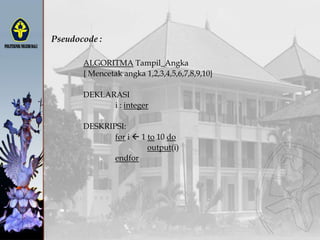 Pseudocode :
ALGORITMA Tampil_Angka
{ Mencetak angka 1,2,3,4,5,6,7,8,9,10}
DEKLARASI
i : integer
DESKRIPSI:
for i  1 to 10 do
output(i)
endfor
 