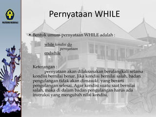 Pernyataan WHILE
 Bentuk umum pernyataan WHILE adalah :
while kondisi do
pernyataan
endwhile
Keterangan :
pernyataan akan dilaksanakan berulangkali selama
kondisi bernilai benar. Jika kondisi bernilai salah, badan
pengulangan tidak akan dimasuki, yang berarti
pengulangan selesai. Agar kondisi suatu saat bernilai
salah, maka di dalam badan pengulangan harus ada
instruksi yang mengubah nilai kondisi.
 
