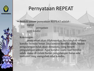 Pernyataan REPEAT
 Bentuk umum pernyataan REPEAT adalah :
repeat
pernyataan
until kondisi
Keterangan :
pernyataan akan dilaksanakan berulangkali selama
kondisi bernilai benar. Jika kondisi bernilai salah, badan
pengulangan tidak akan dimasuki, yang berarti
pengulangan selesai. Agar kondisi suatu saat bernilai
salah, maka di dalam badan pengulangan harus ada
instruksi yang mengubah nilai kondisi.
 