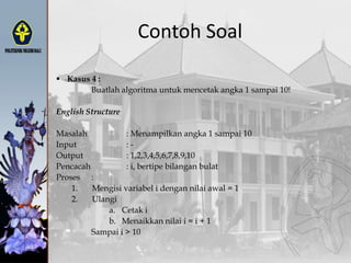  Kasus 4 :
Buatlah algoritma untuk mencetak angka 1 sampai 10!
English Structure
Masalah : Menampilkan angka 1 sampai 10
Input : -
Output : 1,2,3,4,5,6,7,8,9,10
Pencacah : i, bertipe bilangan bulat
Proses :
1. Mengisi variabel i dengan nilai awal = 1
2. Ulangi
a. Cetak i
b. Menaikkan nilai i = i + 1
Sampai i > 10
Contoh Soal
 
