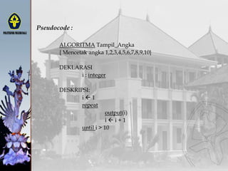 Pseudocode :
ALGORITMA Tampil_Angka
{ Mencetak angka 1,2,3,4,5,6,7,8,9,10}
DEKLARASI
i : integer
DESKRIPSI:
i  1
repeat
output(i)
i  i + 1
until i > 10
 