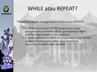 WHILE atau REPEAT?
 Panduan kapan menggunakan WHILE atau REPEAT :
• Gunakan konstruksi WHILE pada kasus yang
mengharuskan terlebih dahulu pemeriksaan objek
sebelum objek tersebut dimanipulasi
• Gunakan konstruksi REPEAT pada kasus yang terlebih
dahulu memanipulasi objek, baru kemudian
memeriksa kondisi objek tersebut
 