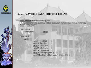  Kasus 6: WHILE SALAH REPEAT BENAR
ALGORITMA SimulasiMenuProgram
{ Menampilkan menu, membaca pilihan menu, dan menampilkan nomor menu yang
dipilih oleh pengguna }
DEKLARASI
NomorMenu : integer
DESKRIPSI:
repeat
write(„ MENU „)
write(„1. Baca data „)
write(„2. Cetak data „)
write(„3. Ubah data „)
write(„4. Hapus data „)
write(„5. Keluar program „)
write(„Masukkan pilihan anda (1/2/3/4/5) ? „)
 