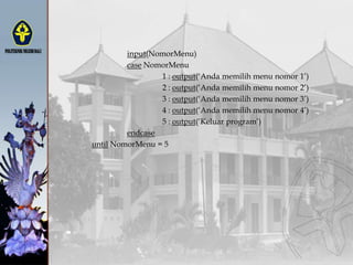 input(NomorMenu)
case NomorMenu
1 : output(„Anda memilih menu nomor 1‟)
2 : output(„Anda memilih menu nomor 2‟)
3 : output(„Anda memilih menu nomor 3‟)
4 : output(„Anda memilih menu nomor 4‟)
5 : output(„Keluar program‟)
endcase
until NomorMenu = 5
 