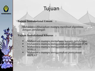 Tujuan
Tujuan Instruksional Umum :
Mahasiswa diharapkan mampu membuat algoritma
dengan perulangan
Tujuan Instruksional Khusus :
 Mahasiswa mampu memahami konsep perulangan
 Mahasiswa mampu menggunakan pernyataan FOR
 Mahasiswa mampu menggunakan pernyataan
WHILE
 Mahasiswa mampu menggunakan pernyataan
REPEAT
 