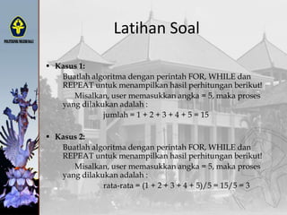 Latihan Soal
 Kasus 1:
Buatlah algoritma dengan perintah FOR, WHILE dan
REPEAT untuk menampilkan hasil perhitungan berikut!
Misalkan, user memasukkan angka = 5, maka proses
yang dilakukan adalah :
jumlah = 1 + 2 + 3 + 4 + 5 = 15
 Kasus 2:
Buatlah algoritma dengan perintah FOR, WHILE dan
REPEAT untuk menampilkan hasil perhitungan berikut!
Misalkan, user memasukkan angka = 5, maka proses
yang dilakukan adalah :
rata-rata = (1 + 2 + 3 + 4 + 5)/5 = 15/5 = 3
 