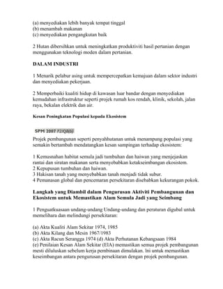 (a) menyediakan lebih banyak tempat tinggal
(b) menambah makanan
(c) menyediakan pengangkutan baik

2 Hutan dibersihkan untuk meningkatkan produktiviti hasil pertanian dengan
menggunakan teknologi moden dalam pertanian.

DALAM INDUSTRI

1 Menarik pelabur asing untuk mempercepatkan kemajuan dalam sektor industri
dan menyediakan pekerjaan.

2 Memperbaiki kualiti hidup di kawasan luar bandar dengan menyediakan
kemudahan infrastruktur seperti projek rumah kos rendah, klinik, sekolah, jalan
raya, bekalan elektrik dan air.

Kesan Peningkatan Populasi kepada Ekosistem




Projek pembangunan seperti penyahhutanan untuk menampung populasi yang
semakin bertambah mendatangkan kesan sampingan terhadap ekosistem:

1 Kemusnahan habitat semula jadi tumbuhan dan haiwan yang menjejaskan
rantai dan siratan makanan serta menyebabkan ketakseimbangan ekosistem.
2 Kepupusan tumbuhan dan haiwan.
3 Hakisan tanah yang menyebabkan tanah menjadi tidak subur.
4 Pemanasan global dan pencemaran persekitaran disebabkan kekurangan pokok.

Langkah yang Diambil dalam Pengurusan Aktiviti Pembangunan dan
Ekosistem untuk Memastikan Alam Semula Jadi yang Seimbang

1 Penguatkuasaan undang-undang Undang-undang dan peraturan digubal untuk
memelihara dan melindungi persekitaran:

(a) Akta Kualiti Alam Sekitar 1974, 1985
(b) Akta Kilang dan Mesin 1967/1983
(c) Akta Racun Serangga 1974 (d) Akta Perhutanan Kebangsaan 1984
(e) Penilaian Kesan Alam Sekitar (ElA) memastikan semua projek pembangunan
mesti diluluskan sebelum kerja pembinaan dimulakan. lni untuk memastikan
keseimbangan antara pengurusan persekitaran dengan projek pembangunan.
 