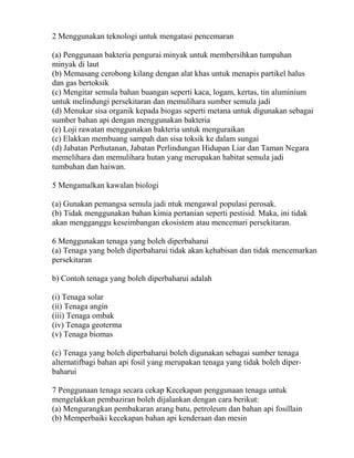 2 Menggunakan teknologi untuk mengatasi pencemaran

(a) Penggunaan bakteria pengurai minyak untuk membersihkan tumpahan
minyak di laut
(b) Memasang cerobong kilang dengan alat khas untuk menapis partikel halus
dan gas bertoksik
(c) Mengitar semula bahan buangan seperti kaca, logam, kertas, tin aluminium
untuk melindungi persekitaran dan memulihara sumber semula jadi
(d) Menukar sisa organik kepada biogas seperti metana untuk digunakan sebagai
sumber bahan api dengan menggunakan bakteria
(e) Loji rawatan menggunakan bakteria untuk menguraikan
(c) Elakkan membuang sampah dan sisa toksik ke dalam sungai
(d) Jabatan Perhutanan, Jabatan Perlindungan Hidupan Liar dan Taman Negara
memelihara dan memulihara hutan yang merupakan habitat semula jadi
tumbuhan dan haiwan.

5 Mengamalkan kawalan biologi

(a) Gunakan pemangsa semula jadi ntuk mengawal populasi perosak.
(b) Tidak menggunakan bahan kimia pertanian seperti pestisid. Maka, ini tidak
akan mengganggu keseimbangan ekosistem atau mencemari persekitaran.

6 Menggunakan tenaga yang boleh diperbaharui
(a) Tenaga yang boleh diperbaharui tidak akan kehabisan dan tidak mencemarkan
persekitaran

b) Contoh tenaga yang boleh diperbaharui adalah

(i) Tenaga solar
(ii) Tenaga angin
(iii) Tenaga ombak
(iv) Tenaga geoterma
(v) Tenaga biomas

(c) Tenaga yang boleh diperbaharui boleh digunakan sebagai sumber tenaga
alternatifbagi bahan api fosil yang merupakan tenaga yang tidak boleh diper-
baharui

7 Penggunaan tenaga secara cekap Kecekapan penggunaan tenaga untuk
mengelakkan pembaziran boleh dijalankan dengan cara berikut:
(a) Mengurangkan pembakaran arang batu, petroleum dan bahan api fosillain
(b) Memperbaiki kecekapan bahan api kenderaan dan mesin
 