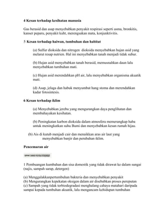 4 Kesan terhadap kesihatan manusia

Gas berasid dan asap menyebabkan penyakit respirasi seperti asma, bronkitis,
kanser peparu, penyakit kuht, merengsakan mata, konjunktivitis.

5 Kesan terhadap haiwan, tumbuhan dan habitat

      (a) Sulfur dioksida dan nitrogen dioksida menyebabkan hujan asid yang
      melarut resap nutrien. Hal ini menyebabkan tanah menjadi tidak subur.

      (b) Hujan asid menyebabkan tanah berasid, memusnahkan daun lalu
      menyebabkan turnbuhan mati.

      (c) Hujan asid merendahkan pH air, lalu menyebabkan organisma akuatik
      mati.

      (d) Asap, jelaga dan habuk menyumbat hang stoma dan merendahkan
      kadar fotosintesis.

6 Kesan terhadap iklim

      (a) Menyebabkan jerebu yang mengurangkan daya penglihatan dan
      membahayakan kesihatan.

      (b) Peningkatan karbon dioksida dalam atmosfera memerangkap haba
      untuk meningkatkan suhu Bumi dan menyebabkan kesan rumah hijau.

   (b) Ais di kutub menjadi cair dan menaikkan aras air laut yang
             menyebabkan banjir dan perubahan iklim.

Pencemaran air



1 Pembuangan kumbahan dan sisa domestik yang tidak dirawat ke dalam sungai
(najis, sampah sarap, detergen)

(a) Menggalakkanpertumbuhan bakteria dan menyebabkan penyakit
(b) Mengurangkan kepekatan oksigen dalam air disebabkan proses pereputan
(c) Sampah yang tidak terbiodegradasi menghalang cahaya matahari daripada
sampai kepada tumbuhan akuatik, lalu mengancam kehidupan tumbuhan
 