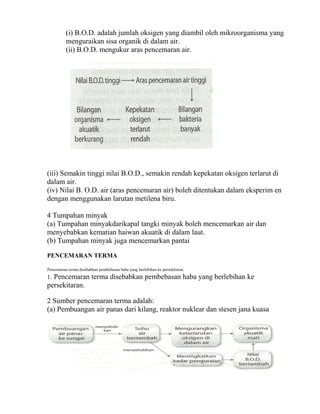(i) B.O.D. adalah jumlah oksigen yang diambil oleh mikroorganisma yang
          menguraikan sisa organik di dalam air.
          (ii) B.O.D. mengukur aras pencemaran air.




(iii) Semakin tinggi nilai B.O.D., semakin rendah kepekatan oksigen terlarut di
dalam air.
(iv) Nilai B. O.D. air (aras pencemaran air) boleh ditentukan dalam eksperim en
dengan menggunakan larutan metilena biru.

4 Tumpahan minyak
(a) Tumpahan minyakdarikapal tangki minyak boleh mencemarkan air dan
menyebabkan kematian haiwan akuatik di dalam laut.
(b) Tumpahan minyak juga mencemarkan pantai

PENCEMARAN TERMA

Pencemaran terma disebabkan pembebasan haba yang berlebihan ke persekitaran.
1. Pencemaran terma disebabkan pembebasan haba yang berlebihan ke
persekitaran.

2 Sumber pencemaran terma adalah:
(a) Pembuangan air panas dari kilang, reaktor nuklear dan stesen jana kuasa
 