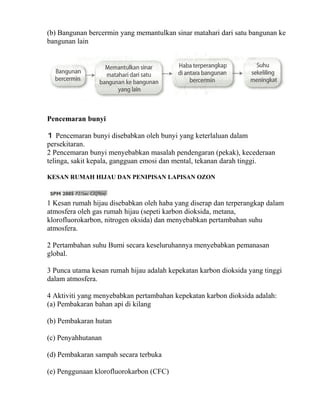 (b) Bangunan bercermin yang memantulkan sinar matahari dari satu bangunan ke
bangunan lain




Pencemaran bunyi

1 Pencemaran bunyi disebabkan oleh bunyi yang keterlaluan dalam
persekitaran.
2 Pencemaran bunyi menyebabkan masalah pendengaran (pekak), kecederaan
telinga, sakit kepala, gangguan emosi dan mental, tekanan darah tinggi.

KESAN RUMAH HIJAU DAN PENIPISAN LAPISAN OZON



1 Kesan rumah hijau disebabkan oleh haba yang diserap dan terperangkap dalam
atmosfera oleh gas rumah hijau (sepeti karbon dioksida, metana,
klorofluorokarbon, nitrogen oksida) dan menyebabkan pertambahan suhu
atmosfera.

2 Pertambahan suhu Bumi secara keseluruhannya menyebabkan pemanasan
global.

3 Punca utama kesan rumah hijau adalah kepekatan karbon dioksida yang tinggi
dalam atmosfera.

4 Aktiviti yang menyebabkan pertambahan kepekatan karbon dioksida adalah:
(a) Pembakaran bahan api di kilang

(b) Pembakaran hutan

(c) Penyahhutanan

(d) Pembakaran sampah secara terbuka

(e) Penggunaan klorofluorokarbon (CFC)
 