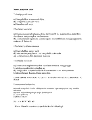 Kesan penipisan ozon

Terhadap persekitaran

(a) Menyebabkan kesan rumah hijau
(b) Mengubah iklim dan cuaca
(c) Menukar arah angin

2 Terhadap tumbuhan

(a) Memusnahkan sel-sel daun, stoma dan klorofil. Ini merenclahkan kadar foto-
sintesis dan mengurangkan hasil tanaman.
(b) Memusnahkan organisma akuatik seperti fitoplankton dan mengganggu rantai
makanan di dalam air.

3 Terhadap kesihatan manusia

(a) Menyebabkan kanser kulit
(b) Merosakkan penglihatan clan menyebabkan kataraks
(c) Melemahkan sistem keimunan manusia

4 Terhadap ekosistem

(a) Memusnahkan plankton dalam rantai makanan dan mengganggu
keseimbangan ekosistem di dalam air
(b) Menjejaskan komponen abiotik dalam atmosfera dan menyebabkan
ketakseimbangan dalam pelbagai ekosistem

KEPENTINGAN PENGURUSAN AKTIVITI PEMBANGUNAN DAN EKOSISTEM YANG
BETUL

Pembangunan adalah penting:

(a) untuk memperbaiki kualiti kehidupan dan memenuhi keperluan populasi yang semakin
bertambah
(b) untuk menjalankan pelbagai projek pembangunan
(i) Dalam pertanian
(ii) Dalam industri

DALAM PERTANIAN

1 Hutan dibersihkan untuk memperbaiki kualiti hidup bagi:
 
