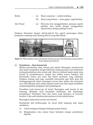 TOPIK 9 PENDEKATAN BERTEMA            179



Muzik                 :   (a)   Bunyi yang kuat --- pokok tumbang
                          (b)   Bunyi yang lembut --- daun gugur, angin bertiup

Seni Visual           :   (a)   Mewarna dan menggambarkan perasaan seperti
                                gembira atau marah dengan menggunakan
                                sapuan berus dengan pelbagai warna.

Pelajaran diteruskan dengan aktiviti-aktiviti lain seperti penerangan dalam
kumpulan, sumbang saran tentang aktiviti yang telah dibuat.




Rajah 9.4 : Menunjukkan alam semula jadi, buatan manusia dan teknologi yang memberi
                             kesan kepada persekitaran

(a)   Persekitaran Alam Semula Jadi
      Melalui persekitaran alam semula jadi adalah diharapkan murid-murid
      akan dapat mengetahui dengan lebih jelas tentang peranan dan kefahaman
      tentang persekitaran alam semula jadi. Alam ini meliputi segala aspek yang
      berada di persekitarannya, tempat dan habitat semua hidupan dan
      berinteraksi antara satu sama lain dalam ekosistem yang seimbang.
      Pelajaran tentang alam juga, mendidik masyarakat agar lebih peka dan
      bertanggungjawab dalam menangani isu-isu alam sekitar dan memupuk
      rasa cinta terhadap alam sekitar kepada murid serta akan dapat membantu
      mempertingkatkan pengajaran dan pembelajaran.
      Pernahkan anda bersiar-siar di hutan? Bayangkan anda berada di situ
      sekarang. Bolehkah anda merasakan kedamaian dan ketenangan
      persekitaran? Perhatikan flora dan fauna yang berlainan di kawasan
      tersebut. Cuba anda lakarkan jenis-jenisnya di atas sehelai kertas.
      Bincangkan dalam kelas semasa sesi tutorial.
      Kesimpulan dari perbincangan itu secara tidak langsung akan dapat
      membantu,
      (i)    Untuk mengesan bahagian-bahagian pokok (Sains)
      (ii)   Mengeluarkan satu urutan bunyi berkaitan dengan persekitaran
             (Muzik)
 