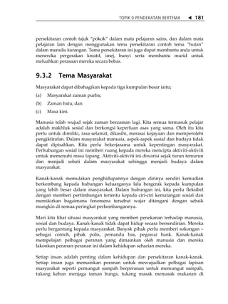 TOPIK 9 PENDEKATAN BERTEMA          181



persekitaran contoh tajuk ‰pokok‰ dalam mata pelajaran sains, dan dalam mata
pelajaran lain dengan menggunakan tema persekitaran contoh tema ‰hutan‰
dalam menulis karangan. Tema persekitaran ini juga dapat membantu anda untuk
meneroka pergerakan kreatif, imej, bunyi serta membantu murid untuk
meluahkan perasaan mereka secara bebas.


9.3.2      Tema Masyarakat
Masyarakat dapat dibahagikan kepada tiga kumpulan besar iaitu;
(a)   Masyarakat zaman purba;
(b)   Zaman batu; dan
(c)   Masa kini.

Manusia telah wujud sejak zaman berzaman lagi. Kita semua termasuk pelajar
adalah makhluk sosial dan berkongsi keperluan asas yang sama. Oleh itu kita
perlu untuk dimiliki, rasa selamat, dikasihi, merasai kejayaan dan memperolehi
pengiktirafan. Dalam masyarakat manusia, aspek-aspek sosial dan budaya tidak
dapat dipisahkan. Kita perlu bekerjasama untuk kepentingan masyarakat.
Perhubungan sosial ini memberi ruang kepada mereka mencipta aktiviti-aktiviti
untuk memenuhi masa lapang. Aktiviti-aktiviti ini diwarisi sejak turun temurun
dan menjadi sebati dalam masyarakat sehingga menjadi budaya dalam
masyarakat.

Kanak-kanak memulakan penghidupannya dengan dirinya sendiri kemudian
berkembang kepada hubungan keluarganya lalu bergerak kepada kumpulan
yang lebih besar dalam masyarakat. Dalam hubungan ini, kita perlu fleksibel
dengan memberi pertimbangan tertentu kepada ciri-ciri kematangan sosial dan
memikirkan bagaimana fenomena tersebut wajar ditangani dengan sebaik
mungkin di semua peringkat perkembangannya.

Mari kita lihat situasi masyarakat yang memberi penekanan terhadap manusia,
sosial dan budaya. Kanak-kanak tidak dapat hidup secara bersendirian. Mereka
perlu bergantung kepada masyarakat. Banyak pihak perlu memberi sokongan
sebagai contoh, pihak polis, pemandu bas, pegawai bank. Kanak-kanak
mempelajari pelbagai peranan yang dimainkan oleh manusia dan mereka
lakonkan peranan-peranan ini dalam kehidupan seharian mereka.

Setiap insan adalah penting dalam kehidupan dan persekitaran kanak-kanak.
Setiap insan juga memainkan peranan untuk mewujudkan pelbagai lapisan
masyarakat seperti pemungut sampah berperanan untuk memungut sampah,
tukang kebun menjaga taman bunga, tukang masak memasak makanan di
 
