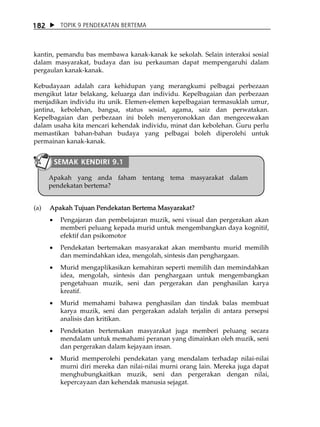 182        TOPIK 9 PENDEKATAN BERTEMA



kantin, pemandu bas membawa kanak-kanak ke sekolah. Selain interaksi sosial
dalam masyarakat, budaya dan isu perkauman dapat mempengaruhi dalam
pergaulan kanak-kanak.

Kebudayaan adalah cara kehidupan yang merangkumi pelbagai perbezaan
mengikut latar belakang, keluarga dan individu. Kepelbagaian dan perbezaan
menjadikan individu itu unik. Elemen-elemen kepelbagaian termasuklah umur,
jantina, kebolehan, bangsa, status sosial, agama, saiz dan perwatakan.
Kepelbagaian dan perbezaan ini boleh menyeronokkan dan mengecewakan
dalam usaha kita mencari kehendak individu, minat dan kebolehan. Guru perlu
memastikan bahan-bahan budaya yang pelbagai boleh diperolehi untuk
permainan kanak-kanak.


          SEMAK KENDIRI 9.1

      Apakah yang anda faham tentang tema masyarakat dalam
      pendekatan bertema?


(a)   Apakah Tujuan Pendekatan Bertema Masyarakat?
      •    Pengajaran dan pembelajaran muzik, seni visual dan pergerakan akan
           memberi peluang kepada murid untuk mengembangkan daya kognitif,
           efektif dan psikomotor
      •    Pendekatan bertemakan masyarakat akan membantu murid memilih
           dan memindahkan idea, mengolah, sintesis dan penghargaan.
      •    Murid mengaplikasikan kemahiran seperti memilih dan memindahkan
           idea, mengolah, sintesis dan penghargaan untuk mengembangkan
           pengetahuan muzik, seni dan pergerakan dan penghasilan karya
           kreatif.
      •    Murid memahami bahawa penghasilan dan tindak balas membuat
           karya muzik, seni dan pergerakan adalah terjalin di antara persepsi
           analisis dan kritikan.
      •    Pendekatan bertemakan masyarakat juga memberi peluang secara
           mendalam untuk memahami peranan yang dimainkan oleh muzik, seni
           dan pergerakan dalam kejayaan insan.
      •    Murid memperolehi pendekatan yang mendalam terhadap nilai-nilai
           murni diri mereka dan nilai-nilai murni orang lain. Mereka juga dapat
           menghubungkaitkan muzik, seni dan pergerakan dengan nilai,
           kepercayaan dan kehendak manusia sejagat.
 