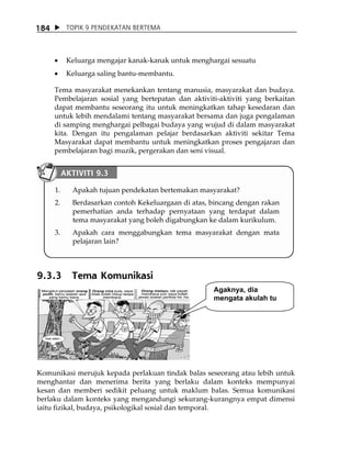 184         TOPIK 9 PENDEKATAN BERTEMA




      •     Keluarga mengajar kanak-kanak untuk menghargai sesuatu
      •     Keluarga saling bantu-membantu.

      Tema masyarakat menekankan tentang manusia, masyarakat dan budaya.
      Pembelajaran sosial yang bertepatan dan aktiviti-aktiviti yang berkaitan
      dapat membantu seseorang itu untuk meningkatkan tahap kesedaran dan
      untuk lebih mendalami tentang masyarakat bersama dan juga pengalaman
      di samping menghargai pelbagai budaya yang wujud di dalam masyarakat
      kita. Dengan itu pengalaman pelajar berdasarkan aktiviti sekitar Tema
      Masyarakat dapat membantu untuk meningkatkan proses pengajaran dan
      pembelajaran bagi muzik, pergerakan dan seni visual.


           AKTIVITI 9.3

      1.     Apakah tujuan pendekatan bertemakan masyarakat?
      2.     Berdasarkan contoh Kekeluargaan di atas, bincang dengan rakan
             pemerhatian anda terhadap pernyataan yang terdapat dalam
             tema masyarakat yang boleh digabungkan ke dalam kurikulum.
      3.     Apakah cara menggabungkan tema masyarakat dengan mata
             pelajaran lain?



9.3.3        Tema Komunikasi
                                                      Agaknya, dia
                                                      mengata akulah tu




Komunikasi merujuk kepada perlakuan tindak balas seseorang atau lebih untuk
menghantar dan menerima berita yang berlaku dalam konteks mempunyai
kesan dan memberi sedikit peluang untuk maklum balas. Semua komunikasi
berlaku dalam konteks yang mengandungi sekurang-kurangnya empat dimensi
iaitu fizikal, budaya, psikologikal sosial dan temporal.
 