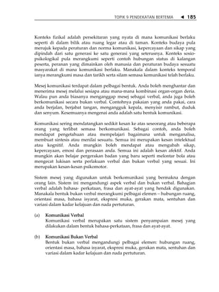 TOPIK 9 PENDEKATAN BERTEMA         185



Konteks fizikal adalah persekitaran yang nyata di mana komunikasi berlaku
seperti di dalam bilik atau ruang legar atau di taman. Konteks budaya pula
merujuk kepada peraturan dan norma komunikasi, kepercayaan dan sikap yang
dipindah dari satu generasi ke satu generasi yang seterusnya. Konteks sosio-
psikologikal pula merangkumi seperti contoh hubungan status di kalangan
peserta, peranan yang dimainkan oleh manusia dan peraturan budaya sesuatu
masyarakat di mana komunikasi berlaku. Manakala dalam konteks temporal
ianya merangkumi masa dan tarikh serta silam semasa kemunikasi telah berlaku.

Mesej komunikasi terdapat dalam pelbagai bentuk. Anda boleh menghantar dan
menerima mesej melalui sesiapa atau mana-mana kombinasi organ-organ deria.
Walau pun anda biasanya menganggap mesej sebagai verbal, anda juga boleh
berkomunikasi secara bukan verbal. Contohnya pakaian yang anda pakai, cara
anda berjalan, berjabat tangan, mengangguk kepala, menyisir rambut, duduk
dan senyum. Kesemuanya mengenai anda adalah satu bentuk komunikasi.

Komunikasi sering mendatangkan sedikit kesan ke atas seseorang atau beberapa
orang yang terlibat semasa berkomunikasi. Sebagai contoh, anda boleh
mendapat pengetahuan atau mempelajari bagaimana untuk menganalisa,
membuat sintesis atau menilai sesuatu. Semua ini merupakan kesan intelektual
atau kognitif. Anda mungkin boleh mendapat atau mengubah sikap,
kepercayaan, emosi dan perasaan anda. Semua ini adalah kesan afektif. Anda
mungkin akan belajar pergerakan badan yang baru seperti melontar bola atau
mengecat lukisan serta perlakuan verbal dan bukan verbal yang sesuai. Ini
merupakan kesan-kesan psikomotor.

Sistem mesej yang digunakan untuk berkomunikasi yang bermakna dengan
orang lain. Sistem ini mengandungi aspek verbal dan bukan verbal. Bahagian
verbal adalah bahasa- perkataan, frasa dan ayat-ayat yang hendak digunakan.
Manakala bentuk bukan verbal merangkumi pelbagai elemen hubungan ruang,
orientasi masa, bahasa isyarat, ekspresi muka, gerakan mata, sentuhan dan
variasi dalam kadar kelajuan dan nada pertuturan.

(a)   Komunikasi Verbal
      Komunikasi verbal merupakan satu sistem penyampaian mesej yang
      dilakukan dalam bentuk bahasa-perkataan, frasa dan ayat-ayat.

(b)   Komunikasi Bukan Verbal
      Bentuk bukan verbal mengandungi pelbagai elemen: hubungan ruang,
      orientasi masa, bahasa isyarat, ekspresi muka, gerakan mata, sentuhan dan
      variasi dalam kadar kelajuan dan nada pertuturan.
 