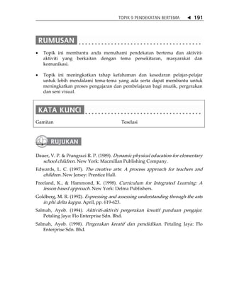 TOPIK 9 PENDEKATAN BERTEMA          191




•   Topik ini membantu anda memahami pendekatan bertema dan aktiviti-
    aktiviti yang berkaitan dengan tema persekitaran, masyarakat dan
    komunikasi.

•   Topik ini meningkatkan tahap kefahaman dan kesedaran pelajar-pelajar
    untuk lebih mendalami tema-tema yang ada serta dapat membantu untuk
    meningkatkan proses pengajaran dan pembelajaran bagi muzik, pergerakan
    dan seni visual.




Gamitan                                  Teselasi




Dauer, V. P. & Prangrazi R. P. (1989). Dynamic physical education for elementary
   school children. New York: Macmillan Publishing Company.
Edwards, L. C. (1997). The creative arts: A process approach for teachers and
  children. New Jersey: Prentice Hall.
Freeland, K., & Hammond, K. (1998). Curriculum for Integrated Learning: A
   lesson based approach. New York: Delma Publishers.
Goldberg, M. R. (1992). Expressing and assessing understanding through the arts
   in phi delta kappa. April, pp. 619-623.
Salmah, Ayob. (1994). Aktiviti-aktiviti pergerakan kreatif panduan pengajar.
   Petaling Jaya: Flo Enterprise Sdn. Bhd.
Salmah, Ayob. (1998). Pergerakan kreatif dan pendidikan. Petaling Jaya: Flo
   Enterprise Sdn. Bhd.
 