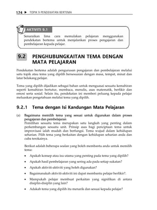 174        TOPIK 9 PENDEKATAN BERTEMA




          AKTIVITI 9.1
      Senaraikan lima cara memulakan pelajaran menggunakan
      pendekatan bertema untuk menjalankan proses pengajaran dan
      pembelajaran kepada pelajar.



 9.2         PENGHUBUNGKAITAN TEMA DENGAN
             MATA PELAJARAN
Pendekatan bertema adalah pengurusan pengajaran dan pembelajaran melalui
satu topik atau tema yang dipilih bersesuaian dengan masa, tempat, minat dan
latar belakang pelajar.

Tema yang dipilih dijadikan sebagai bahan untuk menguasai sesuatu kemahiran
seperti kemahiran bertutur, membaca, menulis, asas matematik, berfikir dan
emosi serta sosial. Selain itu, pendekatan ini memberi peluang kepada pelajar
meluaskan pengetahuan melalui tema yang dipilih.


9.2.1        Tema dengan Isi Kandungan Mata Pelajaran
(a)   Bagaimana memilih tema yang sesuai untuk digunakan dalam proses
      pengajaran dan pembelajaran
      Pemilihan sesuatu tema merupakan satu langkah yang penting dalam
      perkembangan sesuatu unit. Prinsip asas bagi penciptaan tema untuk
      improvisasi ialah mudah dan berfungsi. Tema wujud dalam kehidupan
      seharian. Pilih tema yang berkaitan dengan kehidupan seharian anda dan
      cuba terokainya.

      Berikut adalah beberapa soalan yang boleh membantu anda untuk memilih
      tema:
      •    Apakah konsep atau isu utama yang penting pada tema yang dipilih?
      •    Apakah hasil pembelajaran yang sering ada pada setiap sukatan?
      •    Apakah aktiviti-aktiviti yang boleh digunakan?
      •    Bagaimanakah aktiviti-aktiviti ini dapat membantu pelajar berfikir?.
      •    Mampukah pelajar membuat perkaitan yang signifikan di antara
           disiplin-disiplin yang lain?
      •    Adakah tema yang dipilih itu menarik dan sesuai kepada pelajar?
 