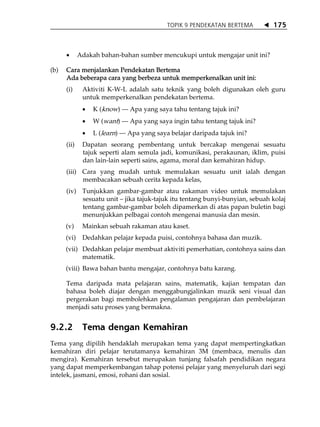 TOPIK 9 PENDEKATAN BERTEMA       175



      •      Adakah bahan-bahan sumber mencukupi untuk mengajar unit ini?

(b)   Cara menjalankan Pendekatan Bertema
      Ada beberapa cara yang berbeza untuk memperkenalkan unit ini:
      (i)     Aktiviti K-W-L adalah satu teknik yang boleh digunakan oleh guru
              untuk memperkenalkan pendekatan bertema.
              •   K (know) --- Apa yang saya tahu tentang tajuk ini?
              •   W (want) --- Apa yang saya ingin tahu tentang tajuk ini?
              •   L (learn) --- Apa yang saya belajar daripada tajuk ini?
      (ii)    Dapatan seorang pembentang untuk bercakap mengenai sesuatu
              tajuk seperti alam semula jadi, komunikasi, perakaunan, iklim, puisi
              dan lain-lain seperti sains, agama, moral dan kemahiran hidup.
      (iii) Cara yang mudah untuk memulakan sesuatu unit ialah dengan
            membacakan sebuah cerita kepada kelas,
      (iv) Tunjukkan gambar-gambar atau rakaman video untuk memulakan
           sesuatu unit jika tajuk-tajuk itu tentang bunyi-bunyian, sebuah kolaj
           tentang gambar-gambar boleh dipamerkan di atas papan buletin bagi
           menunjukkan pelbagai contoh mengenai manusia dan mesin.
      (v)     Mainkan sebuah rakaman atau kaset.
      (vi)    Dedahkan pelajar kepada puisi, contohnya bahasa dan muzik.
      (vii) Dedahkan pelajar membuat aktiviti pemerhatian, contohnya sains dan
            matematik.
      (viii) Bawa bahan bantu mengajar, contohnya batu karang.

      Tema daripada mata pelajaran sains, matematik, kajian tempatan dan
      bahasa boleh diajar dengan menggabungjalinkan muzik seni visual dan
      pergerakan bagi membolehkan pengalaman pengajaran dan pembelajaran
      menjadi satu proses yang bermakna.


9.2.2         Tema dengan Kemahiran
Tema yang dipilih hendaklah merupakan tema yang dapat mempertingkatkan
kemahiran diri pelajar terutamanya kemahiran 3M (membaca, menulis dan
mengira). Kemahiran tersebut merupakan tunjang falsafah pendidikan negara
yang dapat memperkembangan tahap potensi pelajar yang menyeluruh dari segi
intelek, jasmani, emosi, rohani dan sosial.
 