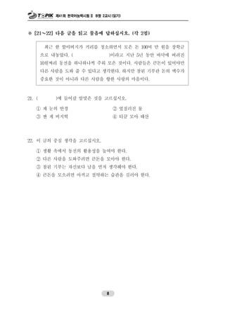 제41회 한국어능력시험 II B형 2교시 (읽기)
8
※ [21～22] 다음 글을 읽고 물음에 답하십시오. (각 2점)
최근 한 할아버지가 거리를 청소하면서 모은 돈 100여 만 원을 장학금
으로 내놓았다. ( )이라고 지난 5년 동안 바닥에 버려진
10원짜리 동전을 하나하나씩 주워 모은 것이다. 사람들은 큰돈이 있어야만
다른 사람을 도와 줄 수 있다고 생각한다. 하지만 참된 기부란 돈의 액수가
중요한 것이 아니라 다른 사람을 향한 사랑의 마음이다.
21. ( )에 들어갈 알맞은 것을 고르십시오.
① 제 눈의 안경 ② 엎질러진 물
③ 싼 게 비지떡 ④ 티끌 모아 태산
22. 이 글의 중심 생각을 고르십시오.
① 생활 속에서 동전의 활용성을 높여야 한다.
② 다른 사람을 도와주려면 큰돈을 모아야 한다.
③ 참된 기부는 자신보다 남을 먼저 생각해야 한다.
④ 큰돈을 모으려면 아끼고 절약하는 습관을 길러야 한다.
 